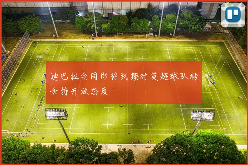 迪巴拉合同即将到期对英超球队转会持开放态度