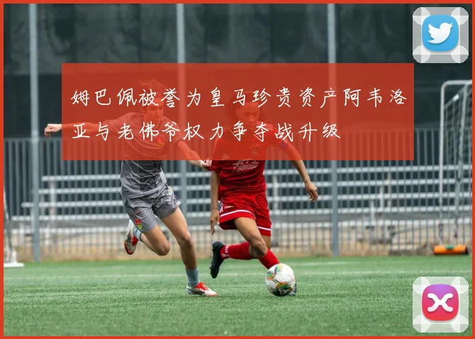 姆巴佩被誉为皇马珍贵资产阿韦洛亚与老佛爷权力争夺战升级