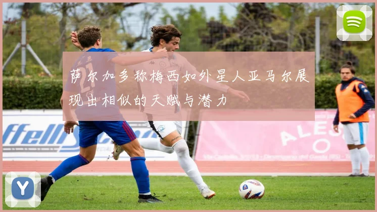 萨尔加多称梅西如外星人亚马尔展现出相似的天赋与潜力