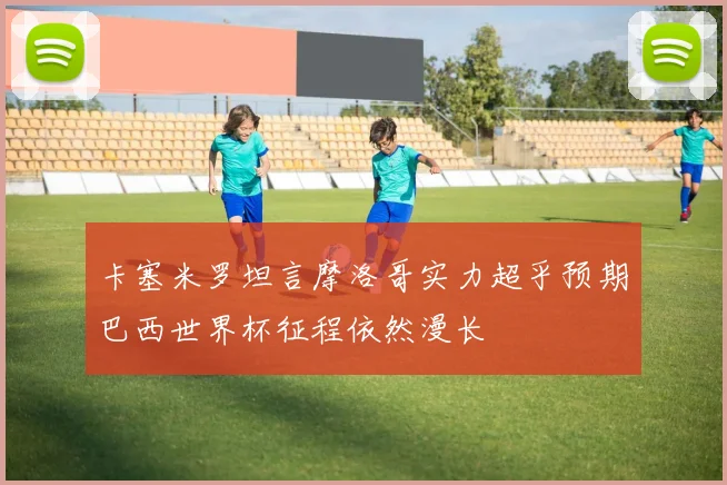 卡塞米罗坦言摩洛哥实力超乎预期巴西世界杯征程依然漫长