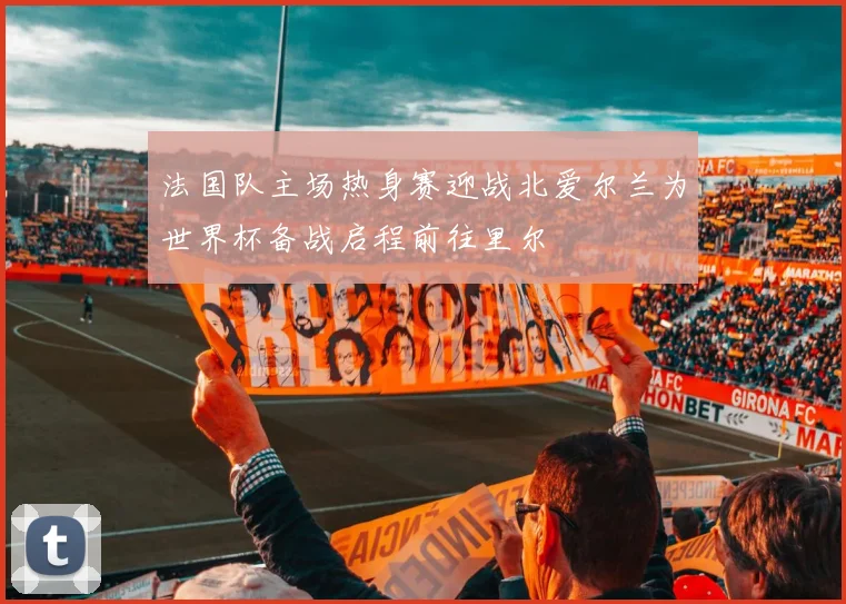 法国队主场热身赛迎战北爱尔兰为世界杯备战启程前往里尔