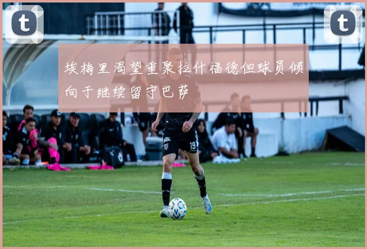 埃梅里渴望重聚拉什福德但球员倾向于继续留守巴萨