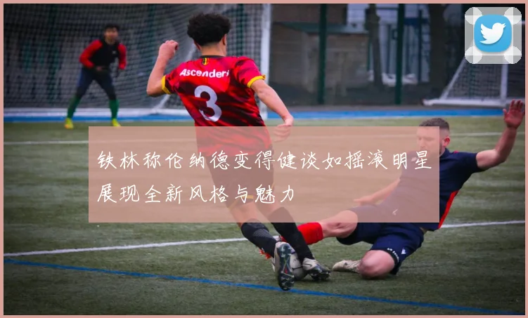 铁林称伦纳德变得健谈如摇滚明星展现全新风格与魅力