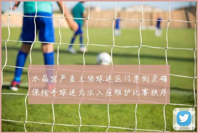 水晶宫严查主场球迷区门票倒卖确保枪手球迷无法入座维护比赛秩序