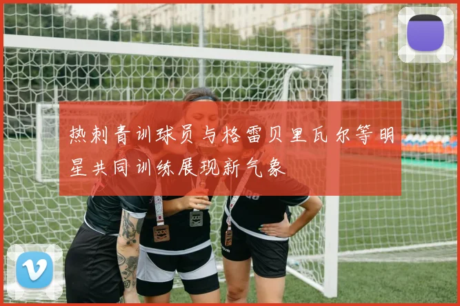 热刺青训球员与格雷贝里瓦尔等明星共同训练展现新气象