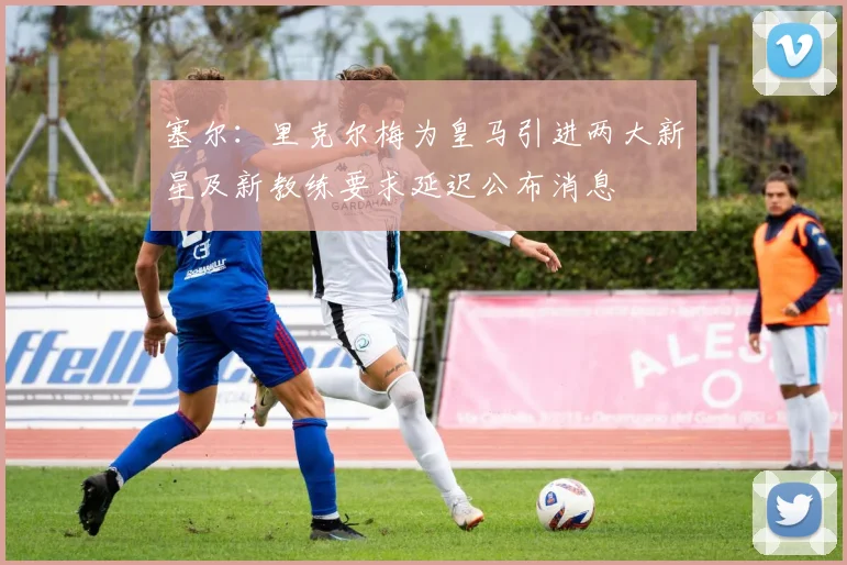 塞尔：里克尔梅为皇马引进两大新星及新教练要求延迟公布消息