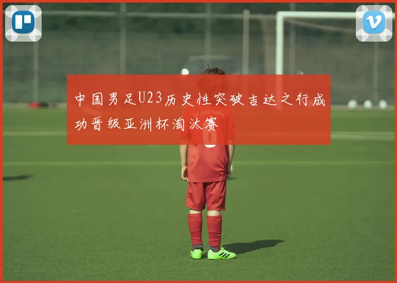 中国男足U23历史性突破吉达之行成功晋级亚洲杯淘汰赛