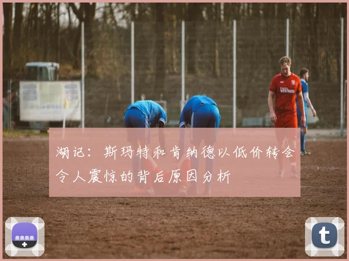 湖记：斯玛特和肯纳德以低价转会令人震惊的背后原因分析