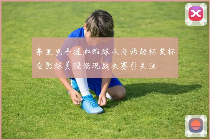 弗里克手握加维球衣与西超杯奖杯合影球员现场观战决赛引关注