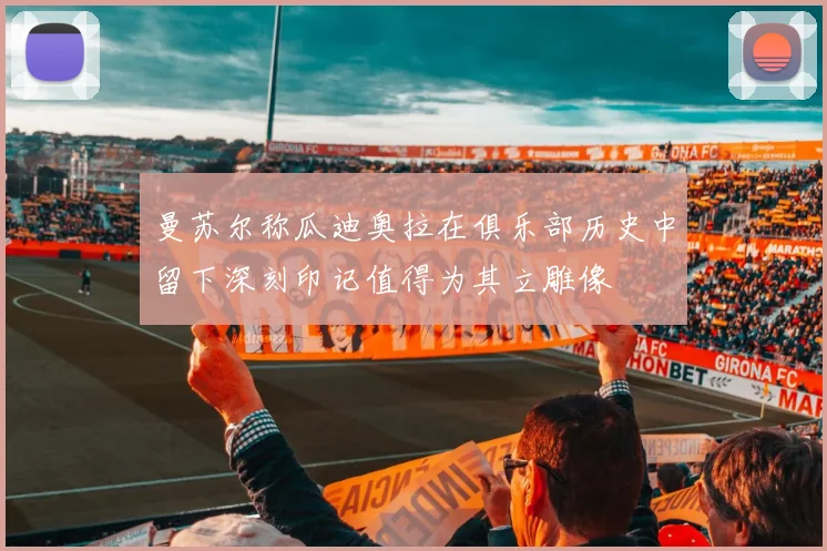 曼苏尔称瓜迪奥拉在俱乐部历史中留下深刻印记值得为其立雕像