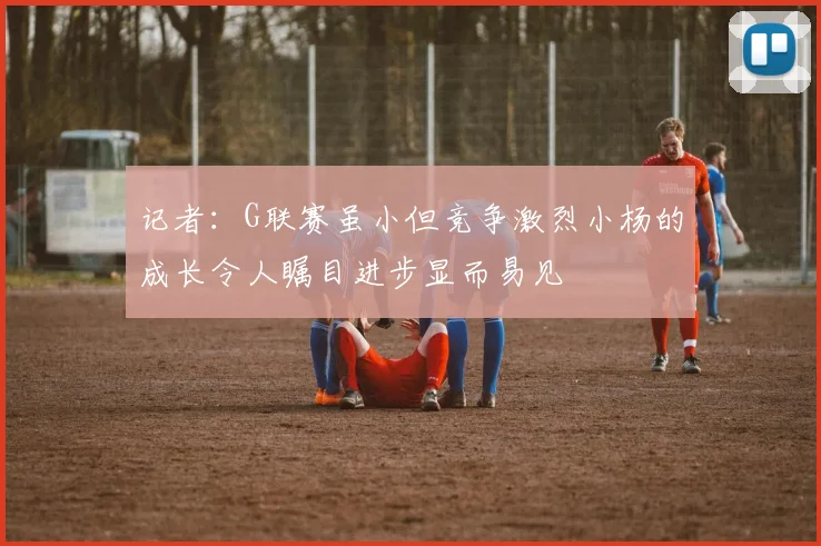记者：G联赛虽小但竞争激烈小杨的成长令人瞩目进步显而易见