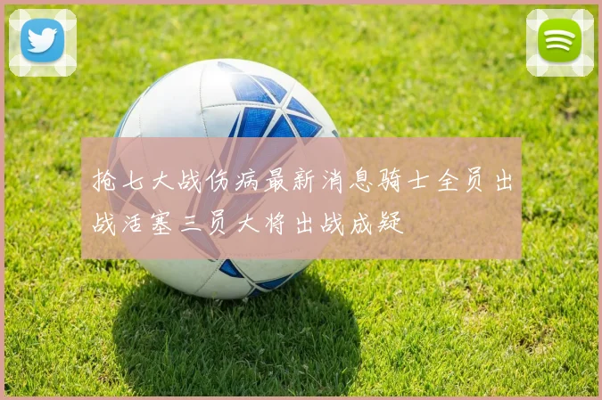 抢七大战伤病最新消息骑士全员出战活塞三员大将出战成疑