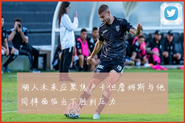 湖人未来应聚焦卢卡但詹姆斯与他同样面临当下胜利压力