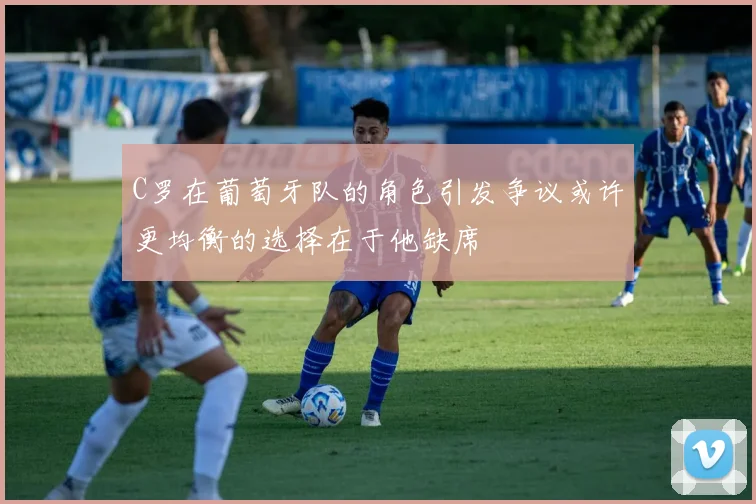 C罗在葡萄牙队的角色引发争议或许更均衡的选择在于他缺席