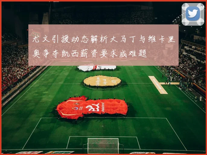 尤文引援动态解析大马丁与维卡里奥争夺凯西薪资要求成难题