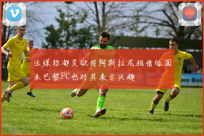 法媒称都灵欲将阿斯拉尼租借给国米巴黎FC也对其表示兴趣