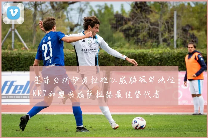 墨菲分析伊劳拉难以威胁冠军地位KK7加盟或成萨拉赫最佳替代者