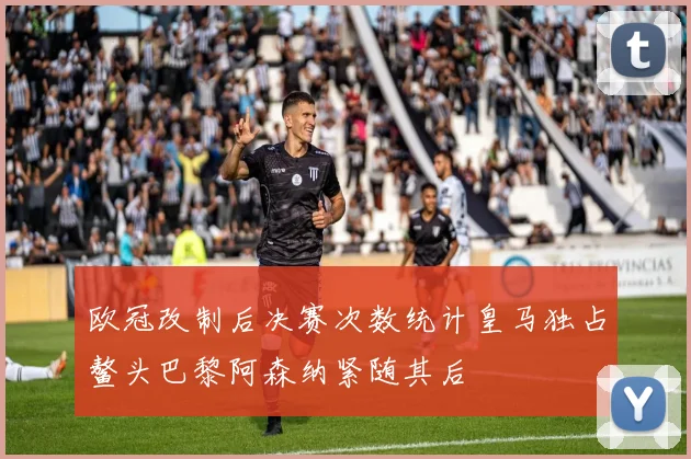 欧冠改制后决赛次数统计皇马独占鳌头巴黎阿森纳紧随其后