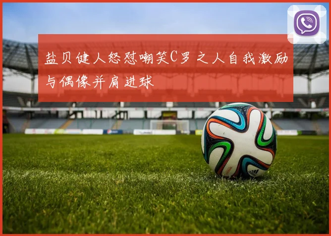 盐贝健人怒怼嘲笑C罗之人自我激励与偶像并肩进球