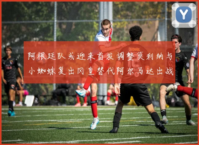 阿根廷队或迎来首发调整莫利纳与小蜘蛛复出冈皇替代阿尔马达出战