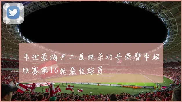 韦世豪梅开二度绝杀对手荣膺中超联赛第16轮最佳球员